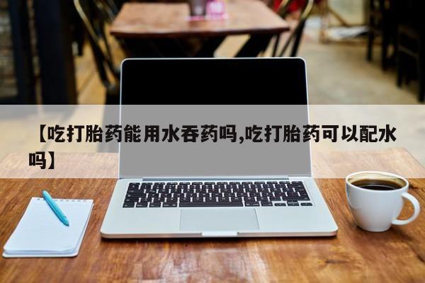 打胎药叫什么名字微信怎么购买【吃打胎药能用水吞药吗,吃打胎药可以配水吗】