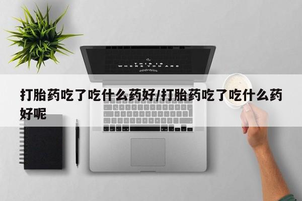 打胎药叫什么名字微信怎么购买打胎药吃了吃什么药好/打胎药吃了吃什么药好呢