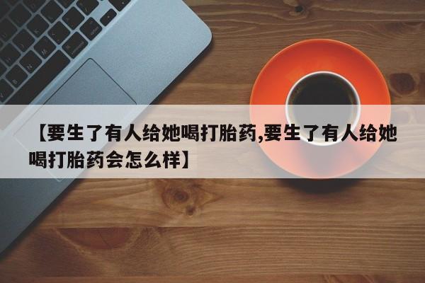打胎药叫什么名字微信怎么购买【要生了有人给她喝打胎药,要生了有人给她喝打胎药会怎么样】