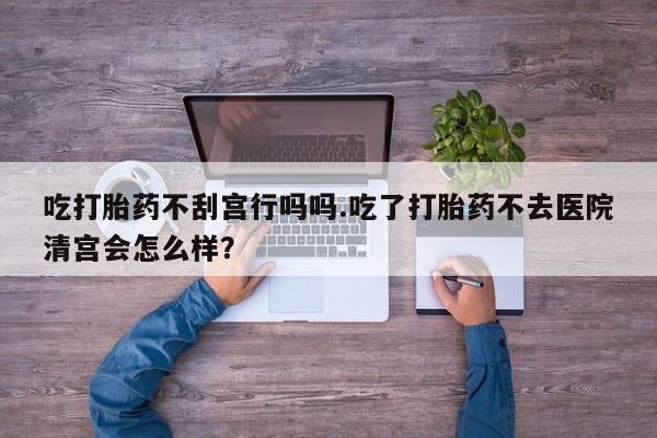 打胎药叫什么名字微信怎么购买吃打胎药不刮宫行吗吗.吃了打胎药不去医院清宫会怎么样？