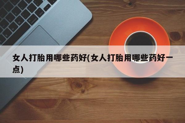 打胎药叫什么名字微信怎么购买女人打胎用哪些药好(女人打胎用哪些药好一点)