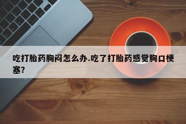 打胎药叫什么名字微信怎么购买吃打胎药胸闷怎么办.吃了打胎药感觉胸口梗塞？
