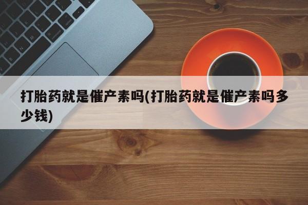 打胎药叫什么名字微信怎么购买打胎药就是催产素吗(打胎药就是催产素吗多少钱)