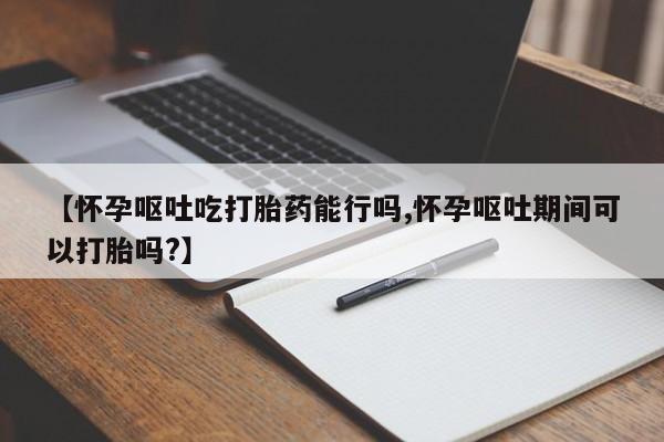 打胎药叫什么名字微信怎么购买【怀孕呕吐吃打胎药能行吗,怀孕呕吐期间可以打胎吗?】