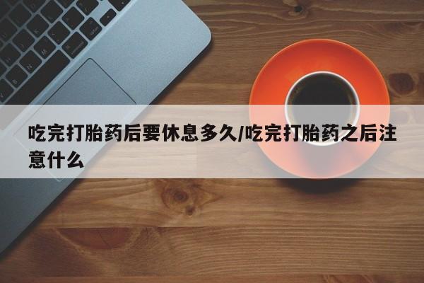 打胎药叫什么名字微信怎么购买吃完打胎药后要休息多久/吃完打胎药之后注意什么