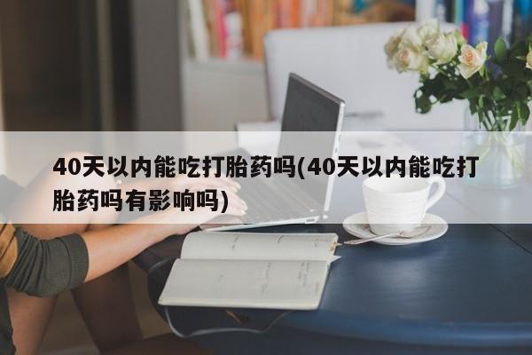 打胎药叫什么名字微信怎么购买40天以内能吃打胎药吗(40天以内能吃打胎药吗有影响吗)