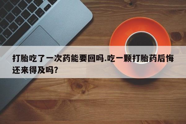 打胎药叫什么名字微信怎么购买打胎吃了一次药能要回吗.吃一颗打胎药后悔还来得及吗？