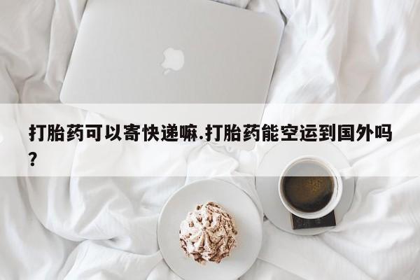 打胎药叫什么名字微信怎么购买打胎药可以寄快递嘛.打胎药能空运到国外吗？