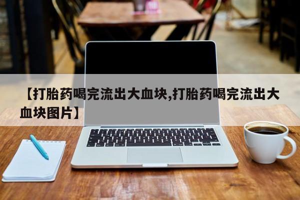 打胎药叫什么名字微信怎么购买【打胎药喝完流出大血块,打胎药喝完流出大血块图片】