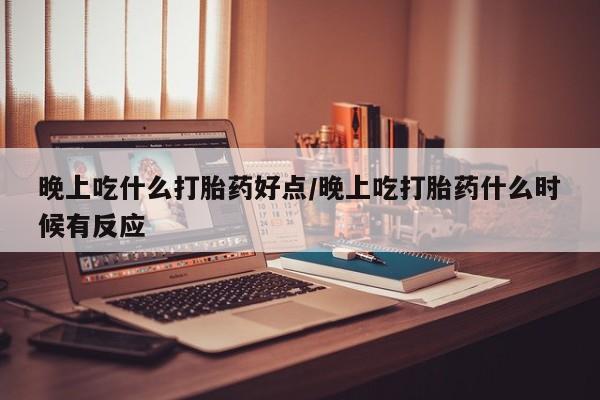 打胎药叫什么名字微信怎么购买晚上吃什么打胎药好点/晚上吃打胎药什么时候有反应