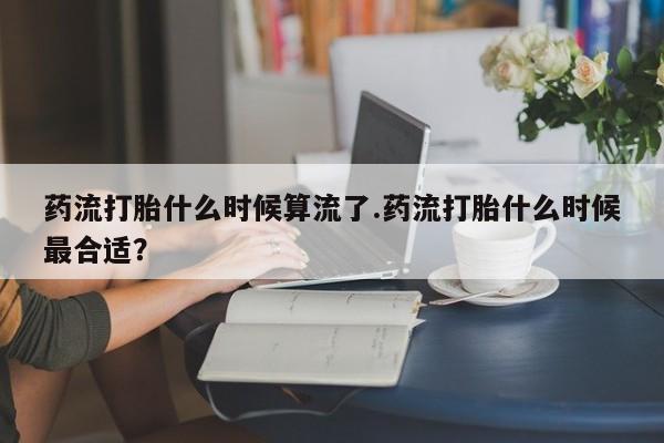 打胎药叫什么名字微信怎么购买药流打胎什么时候算流了.药流打胎什么时候最合适？