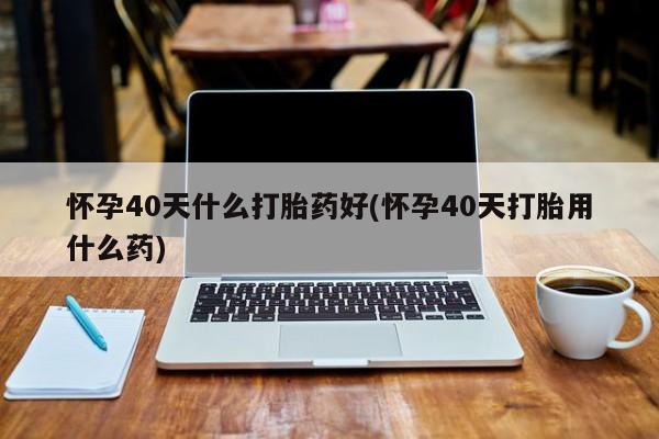 打胎药叫什么名字微信怎么购买怀孕40天什么打胎药好(怀孕40天打胎用什么药)