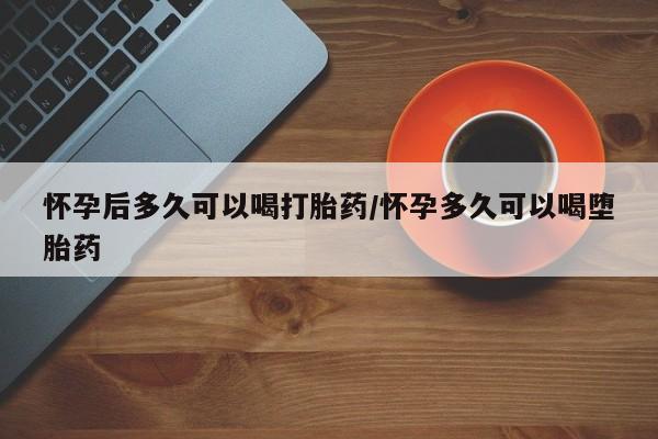打胎药叫什么名字微信怎么购买怀孕后多久可以喝打胎药/怀孕多久可以喝堕胎药