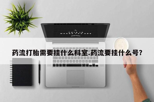 打胎药叫什么名字微信怎么购买药流打胎需要挂什么科室.药流要挂什么号？