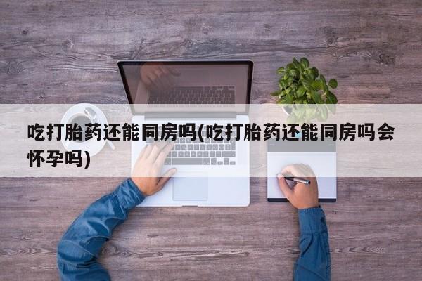 打胎药叫什么名字微信怎么购买吃打胎药还能同房吗(吃打胎药还能同房吗会怀孕吗)