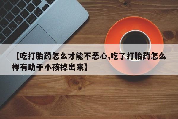 打胎药叫什么名字微信怎么购买【吃打胎药怎么才能不恶心,吃了打胎药怎么样有助于小孩掉出来】
