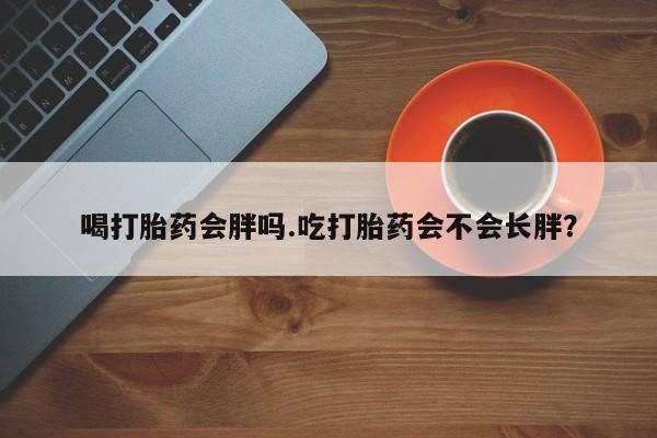 打胎药叫什么名字微信怎么购买喝打胎药会胖吗.吃打胎药会不会长胖？