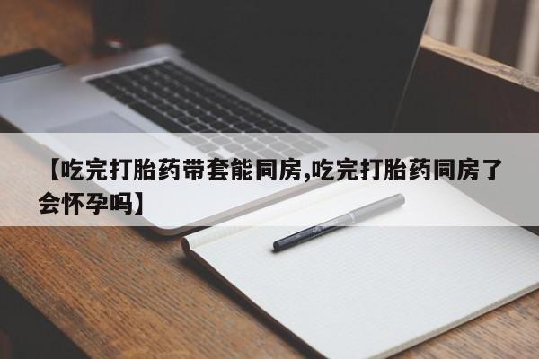 打胎药叫什么名字微信怎么购买【吃完打胎药带套能同房,吃完打胎药同房了会怀孕吗】