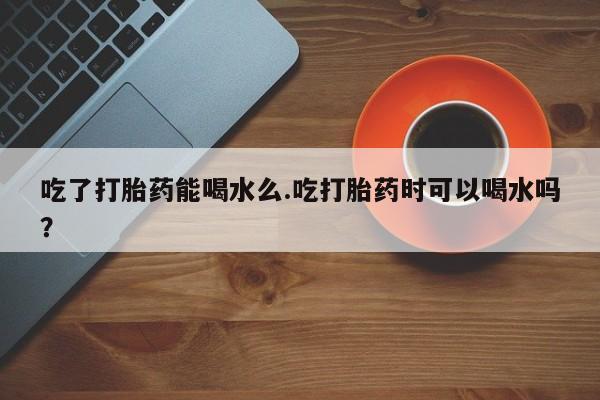 打胎药叫什么名字微信怎么购买吃了打胎药能喝水么.吃打胎药时可以喝水吗？