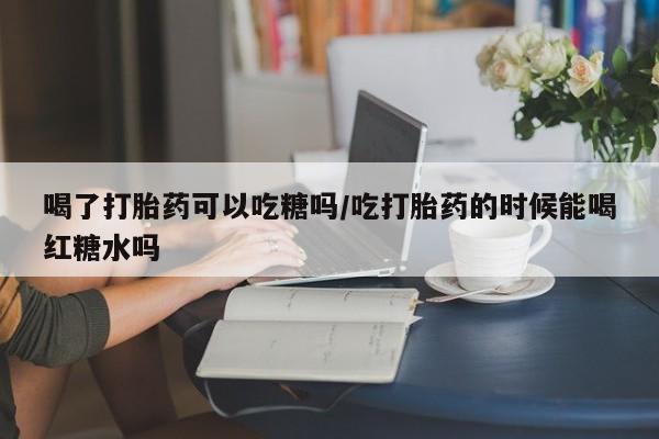 打胎药叫什么名字微信怎么购买喝了打胎药可以吃糖吗/吃打胎药的时候能喝红糖水吗