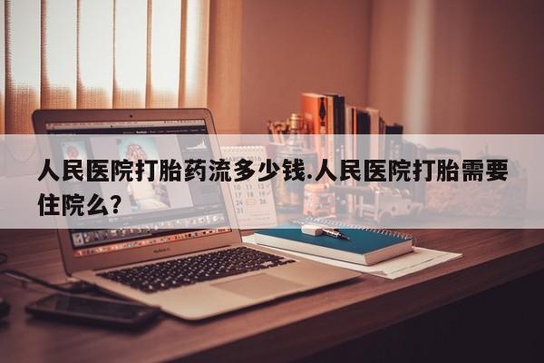 打胎药叫什么名字微信怎么购买人民医院打胎药流多少钱.人民医院打胎需要住院么？