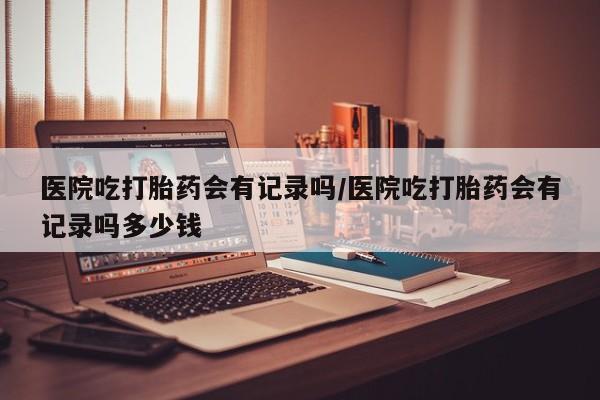 打胎药叫什么名字微信怎么购买医院吃打胎药会有记录吗/医院吃打胎药会有记录吗多少钱
