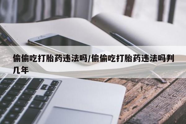 打胎药叫什么名字微信怎么购买偷偷吃打胎药违法吗/偷偷吃打胎药违法吗判几年