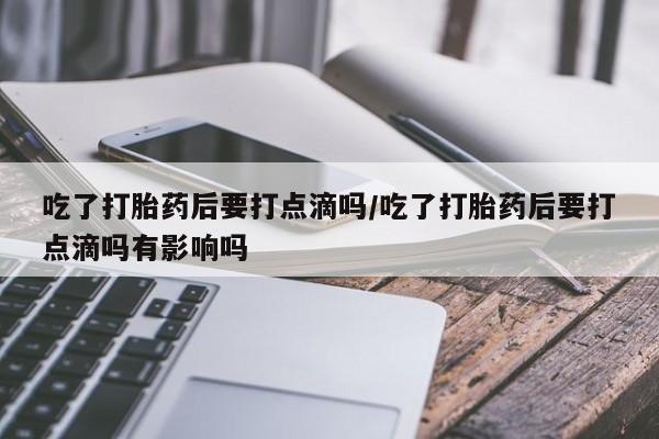 打胎药叫什么名字微信怎么购买吃了打胎药后要打点滴吗/吃了打胎药后要打点滴吗有影响吗
