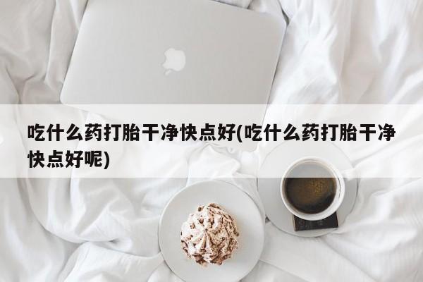 打胎药叫什么名字微信怎么购买吃什么药打胎干净快点好(吃什么药打胎干净快点好呢)