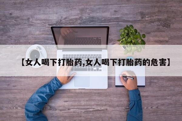 打胎药叫什么名字微信怎么购买【女人喝下打胎药,女人喝下打胎药的危害】