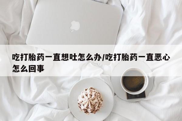 打胎药叫什么名字微信怎么购买吃打胎药一直想吐怎么办/吃打胎药一直恶心怎么回事