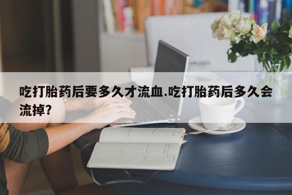 打胎药叫什么名字微信怎么购买吃打胎药后要多久才流血.吃打胎药后多久会流掉？
