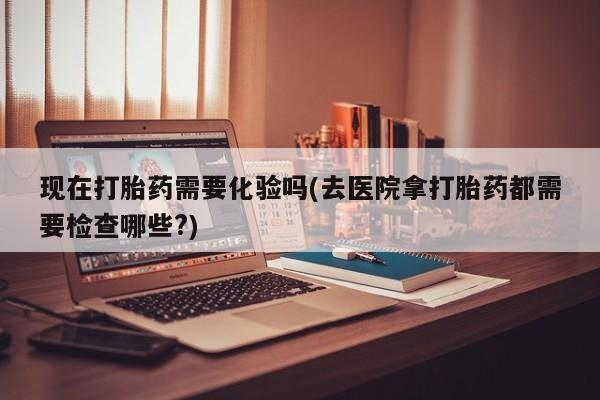 打胎药叫什么名字微信怎么购买现在打胎药需要化验吗(去医院拿打胎药都需要检查哪些?)