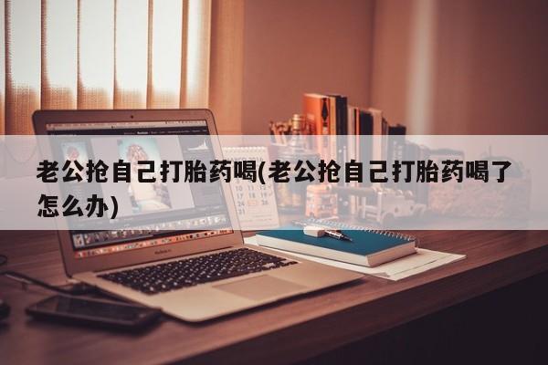 打胎药叫什么名字微信怎么购买老公抢自己打胎药喝(老公抢自己打胎药喝了怎么办)