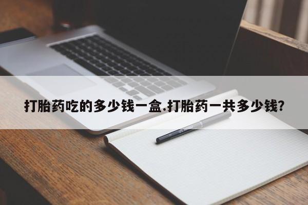 打胎药叫什么名字微信怎么购买打胎药吃的多少钱一盒.打胎药一共多少钱？