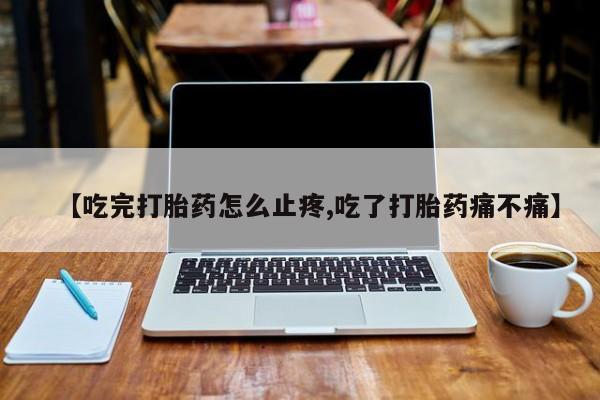 打胎药叫什么名字微信怎么购买【吃完打胎药怎么止疼,吃了打胎药痛不痛】