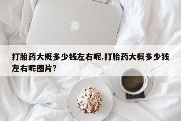 打胎药叫什么名字微信怎么购买打胎药大概多少钱左右呢.打胎药大概多少钱左右呢图片？