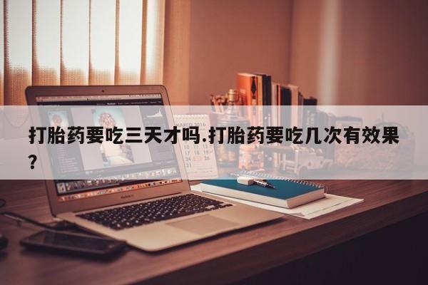 打胎药叫什么名字微信怎么购买打胎药要吃三天才吗.打胎药要吃几次有效果？
