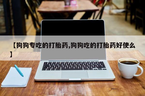 打胎药叫什么名字微信怎么购买【狗狗专吃的打胎药,狗狗吃的打胎药好使么】