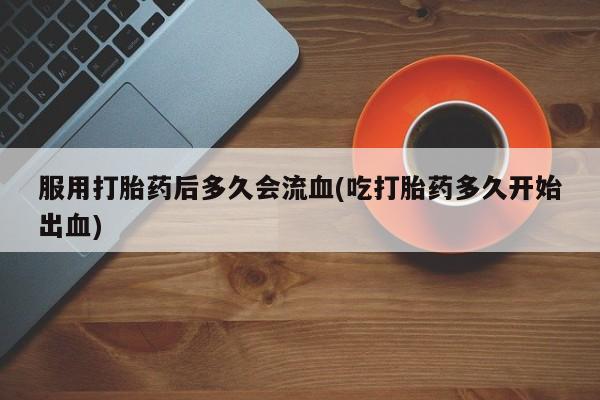 打胎药叫什么名字微信怎么购买服用打胎药后多久会流血(吃打胎药多久开始出血)