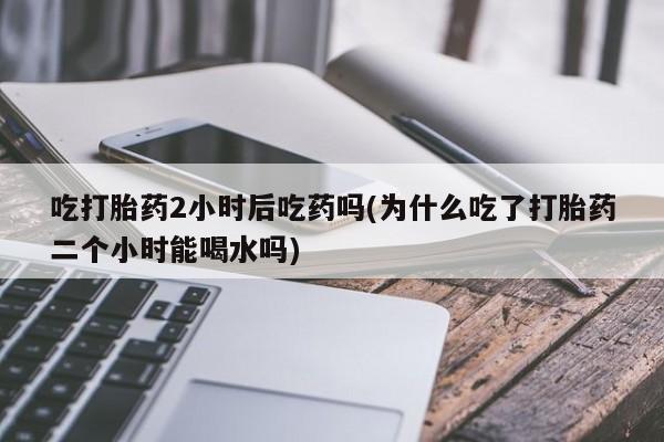 打胎药叫什么名字微信怎么购买吃打胎药2小时后吃药吗(为什么吃了打胎药二个小时能喝水吗)