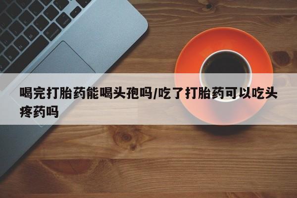 打胎药叫什么名字微信怎么购买喝完打胎药能喝头孢吗/吃了打胎药可以吃头疼药吗