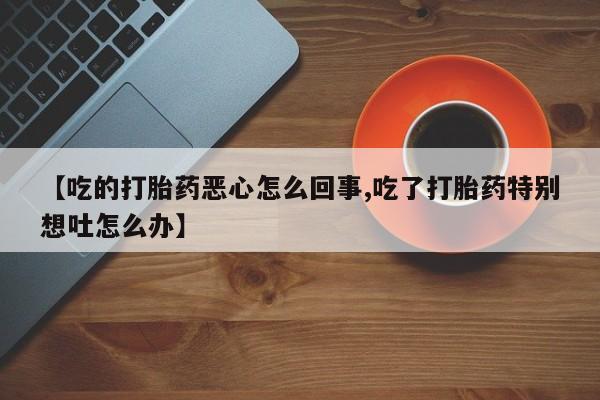 打胎药叫什么名字微信怎么购买【吃的打胎药恶心怎么回事,吃了打胎药特别想吐怎么办】