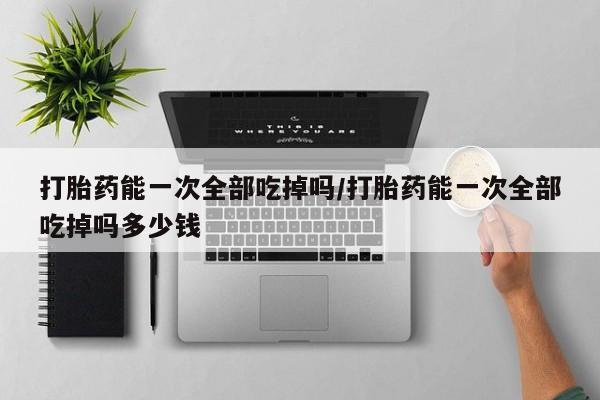 打胎药叫什么名字微信怎么购买打胎药能一次全部吃掉吗/打胎药能一次全部吃掉吗多少钱