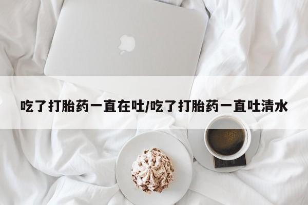 打胎药叫什么名字微信怎么购买吃了打胎药一直在吐/吃了打胎药一直吐清水