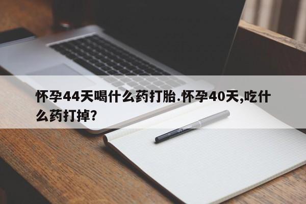 打胎药叫什么名字微信怎么购买怀孕44天喝什么药打胎.怀孕40天,吃什么药打掉？