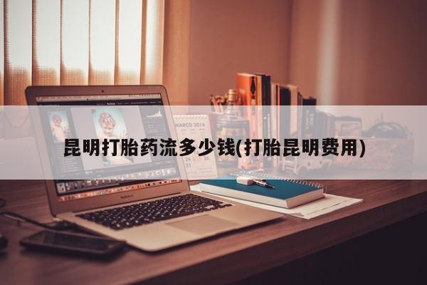 打胎药叫什么名字微信怎么购买昆明打胎药流多少钱(打胎昆明费用)