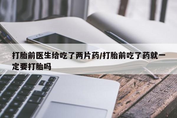 打胎药叫什么名字微信怎么购买打胎前医生给吃了两片药/打胎前吃了药就一定要打胎吗