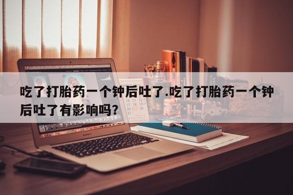 打胎药叫什么名字微信怎么购买吃了打胎药一个钟后吐了.吃了打胎药一个钟后吐了有影响吗？