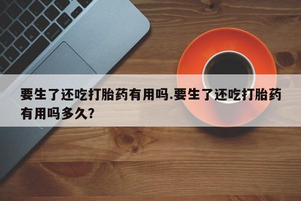 打胎药叫什么名字微信怎么购买要生了还吃打胎药有用吗.要生了还吃打胎药有用吗多久？